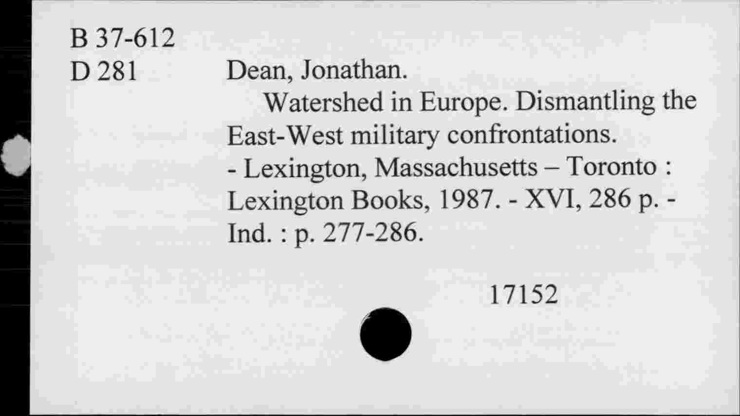 ﻿B 37-612
D281
Dean, Jonathan.
Watershed in Europe. Dismantling the East-West military confrontations.
- Lexington, Massachusetts - Toronto : Lexington Books, 1987. - XVI, 286 p. -Ind. : p. 277-286.
17152